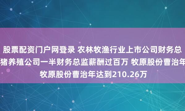 股票配资门户网登录 农林牧渔行业上市公司财务总监观察：8家生猪养殖公司一半财务总监薪酬过百万 牧原股份曹治年达到210.26万
