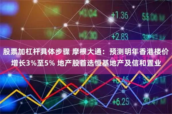 股票加杠杆具体步骤 摩根大通：预测明年香港楼价增长3%至5% 地产股首选恒基地产及信和置业