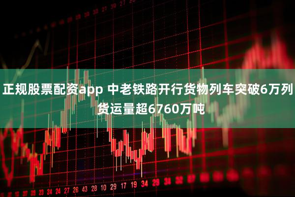 正规股票配资app 中老铁路开行货物列车突破6万列  货运量超6760万吨